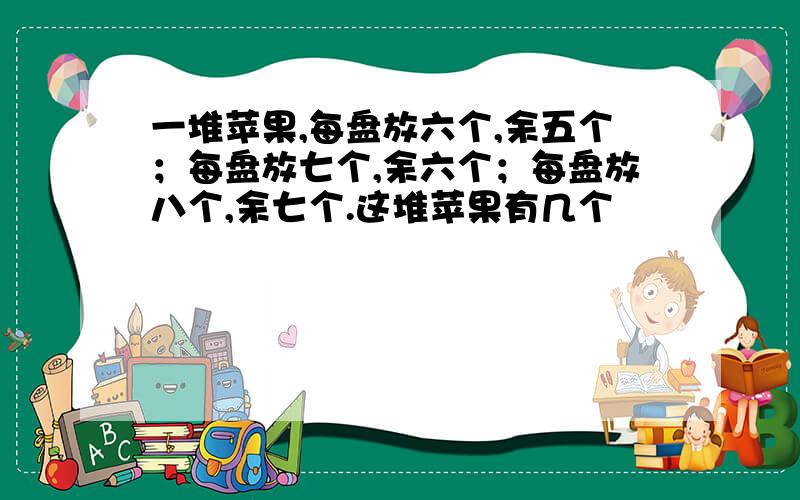 一堆苹果,每盘放六个,余五个；每盘放七个,余六个；每盘放八个,余七个.这堆苹果有几个