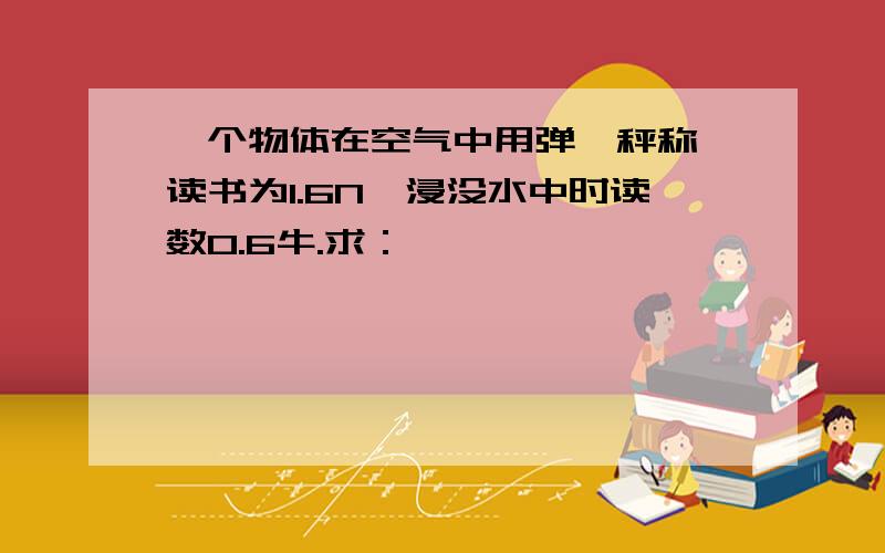 一个物体在空气中用弹簧秤称,读书为1.6N,浸没水中时读数0.6牛.求：