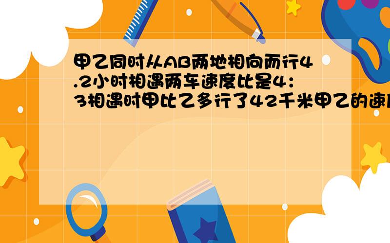 甲乙同时从AB两地相向而行4.2小时相遇两车速度比是4：3相遇时甲比乙多行了42千米甲乙的速度各是多少?