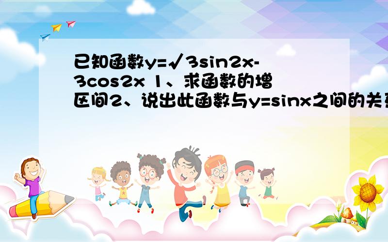 已知函数y=√3sin2x-3cos2x 1、求函数的增区间2、说出此函数与y=sinx之间的关系