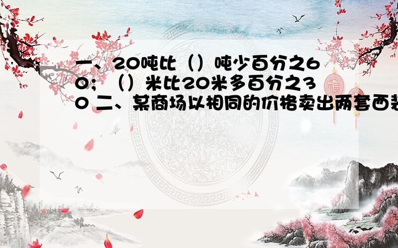 一、20吨比（）吨少百分之60；（）米比20米多百分之30 二、某商场以相同的价格卖出两套西装,结果一件赚百