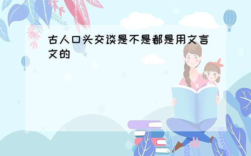 古人口头交谈是不是都是用文言文的