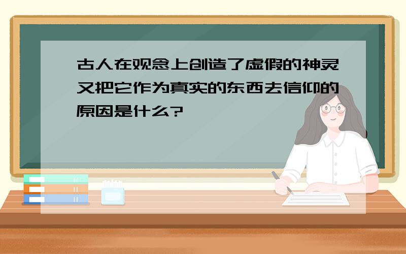 古人在观念上创造了虚假的神灵又把它作为真实的东西去信仰的原因是什么?