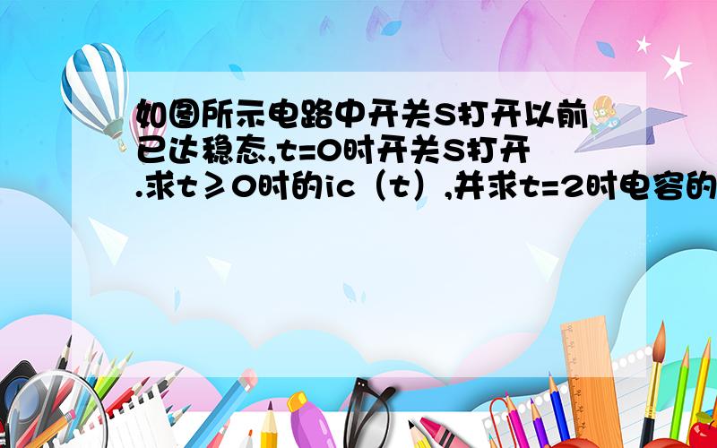 如图所示电路中开关S打开以前已达稳态,t=0时开关S打开.求t≥0时的ic（t）,并求t=2时电容的能量.