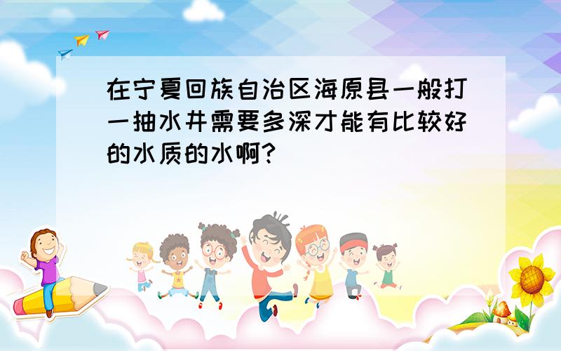 在宁夏回族自治区海原县一般打一抽水井需要多深才能有比较好的水质的水啊?