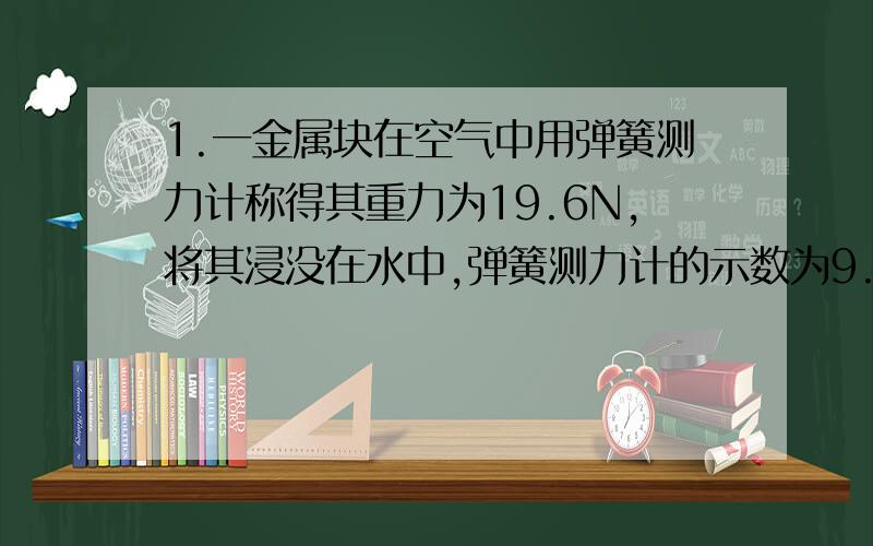 1.一金属块在空气中用弹簧测力计称得其重力为19.6N,将其浸没在水中,弹簧测力计的示数为9.8N.问：