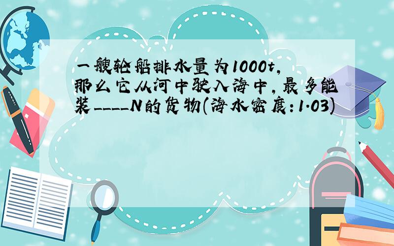 一艘轮船排水量为1000t,那么它从河中驶入海中,最多能装____N的货物(海水密度：1.03)