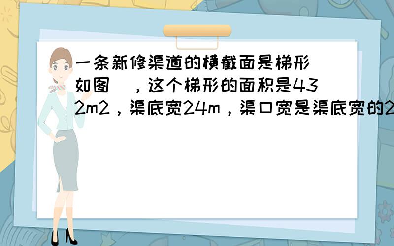 一条新修渠道的横截面是梯形（如图），这个梯形的面积是432m2，渠底宽24m，渠口宽是渠底宽的2倍，它的渠深是多少米？