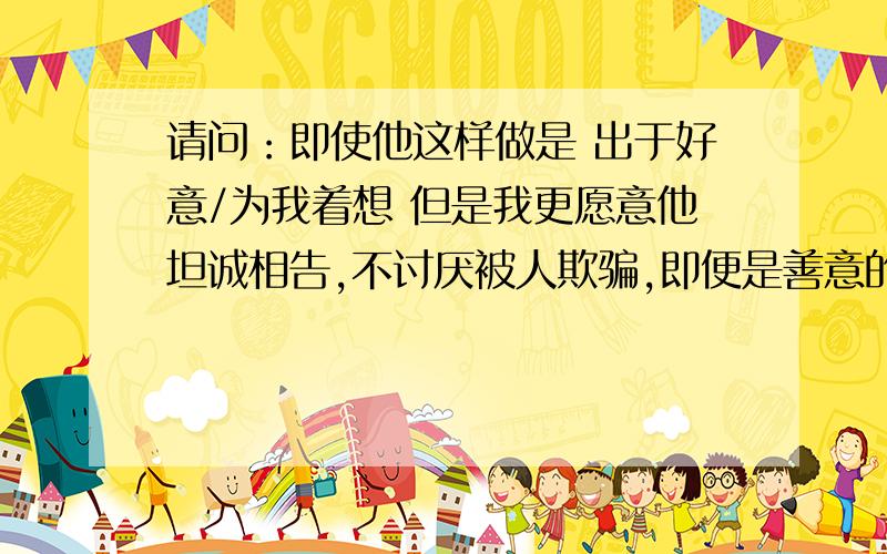 请问：即使他这样做是 出于好意/为我着想 但是我更愿意他坦诚相告,不讨厌被人欺骗,即便是善意的谎言.