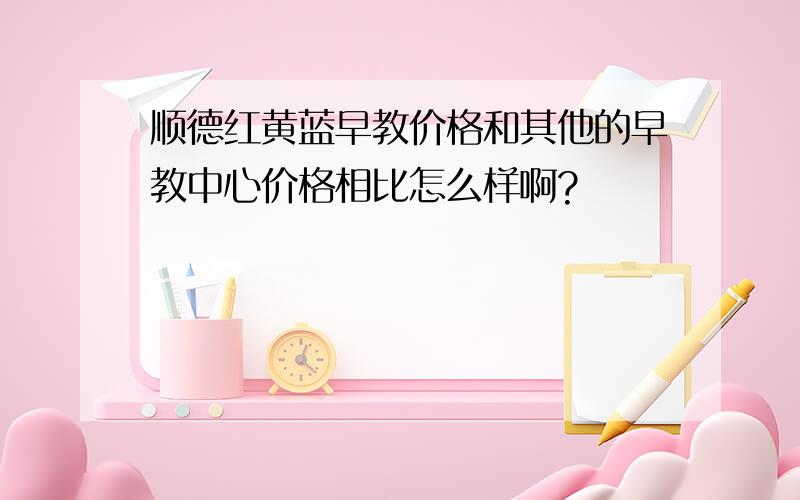 顺德红黄蓝早教价格和其他的早教中心价格相比怎么样啊?