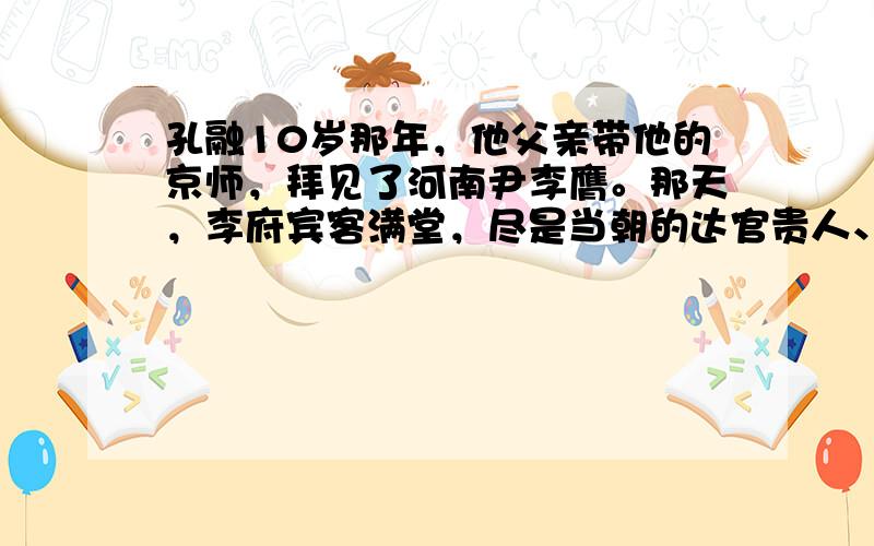 孔融10岁那年，他父亲带他的京师，拜见了河南尹李膺。那天，李府宾客满堂，尽是当朝的达官贵人、名士贤卿。李膺传话，如果必要