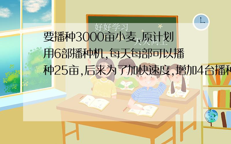 要播种3000亩小麦,原计划用6部播种机,每天每部可以播种25亩,后来为了加快速度,增加4台播种机,可以提前几天完成?