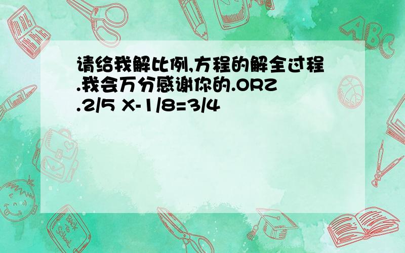 请给我解比例,方程的解全过程.我会万分感谢你的.ORZ .2/5 X-1/8=3/4