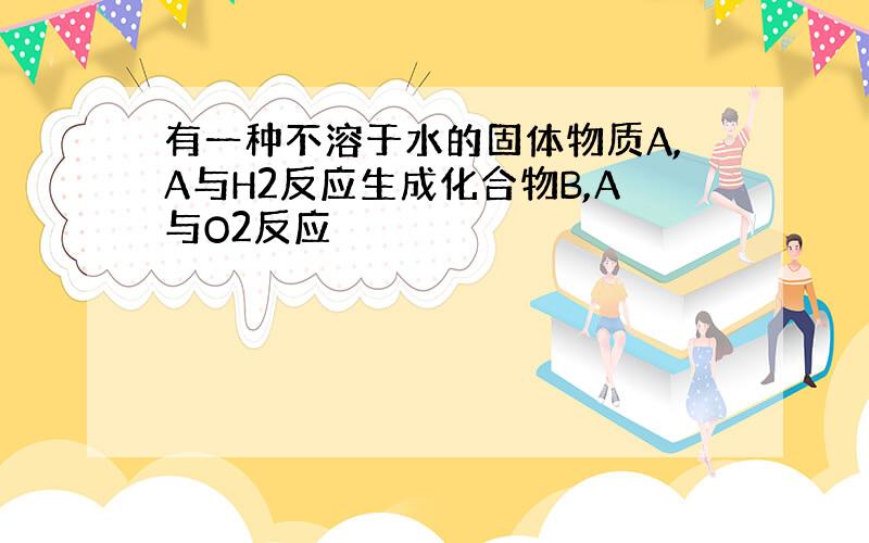 有一种不溶于水的固体物质A,A与H2反应生成化合物B,A与O2反应