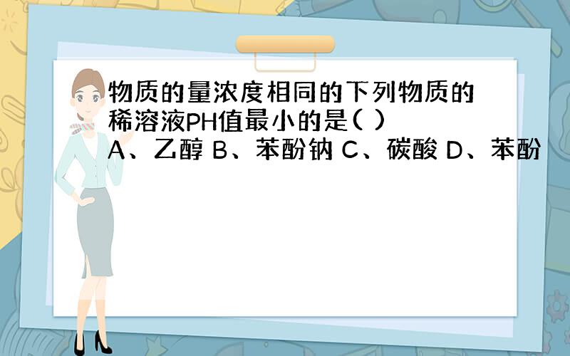 物质的量浓度相同的下列物质的稀溶液PH值最小的是( ) A、乙醇 B、苯酚钠 C、碳酸 D、苯酚