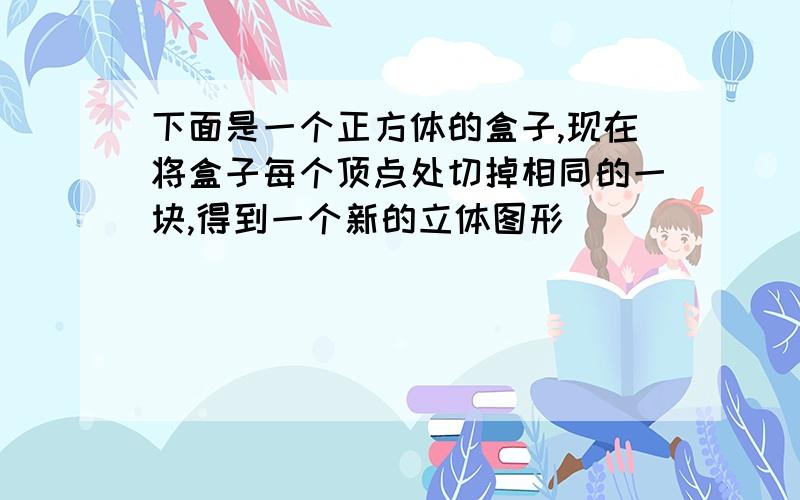 下面是一个正方体的盒子,现在将盒子每个顶点处切掉相同的一块,得到一个新的立体图形