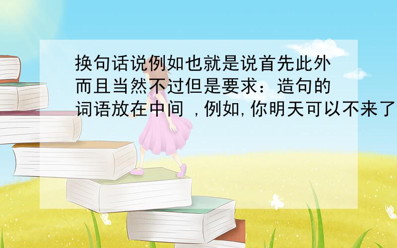 换句话说例如也就是说首先此外而且当然不过但是要求：造句的词语放在中间 ,例如,你明天可以不来了,换句话说你被炒鱿鱼了,换