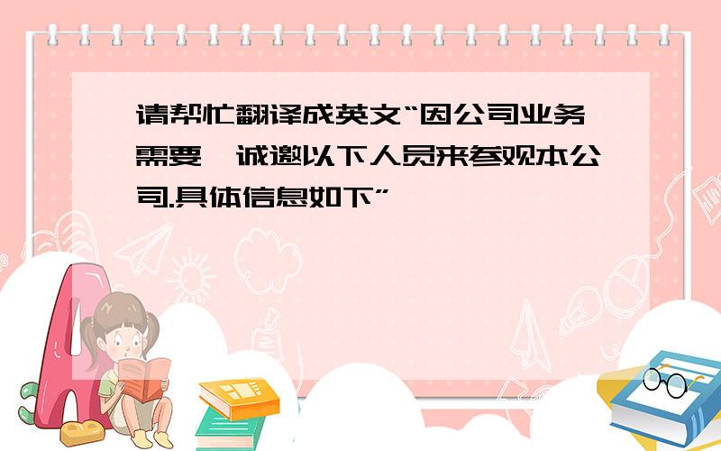 请帮忙翻译成英文“因公司业务需要,诚邀以下人员来参观本公司.具体信息如下”