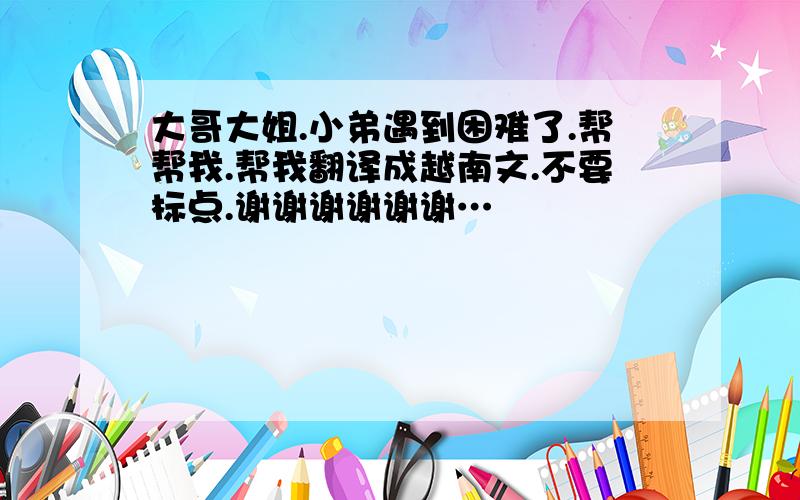 大哥大姐.小弟遇到困难了.帮帮我.帮我翻译成越南文.不要标点.谢谢谢谢谢谢…