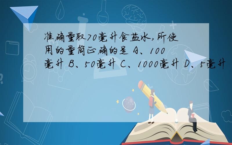 准确量取70毫升食盐水,所使用的量筒正确的是 A、100毫升 B、50毫升 C、1000毫升 D、5毫升 （要有清楚的说