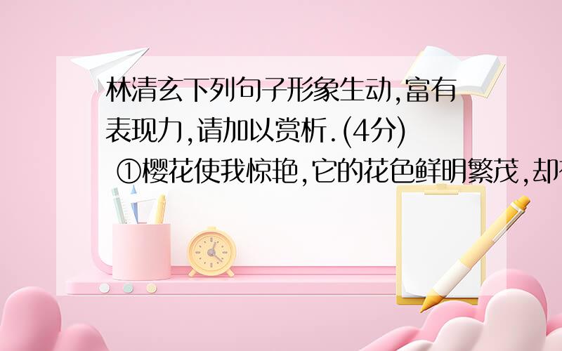 林清玄下列句子形象生动,富有表现力,请加以赏析.(4分) ①樱花使我惊艳,它的花色鲜明繁茂,却有着粗黑苍劲的树枝,那花与