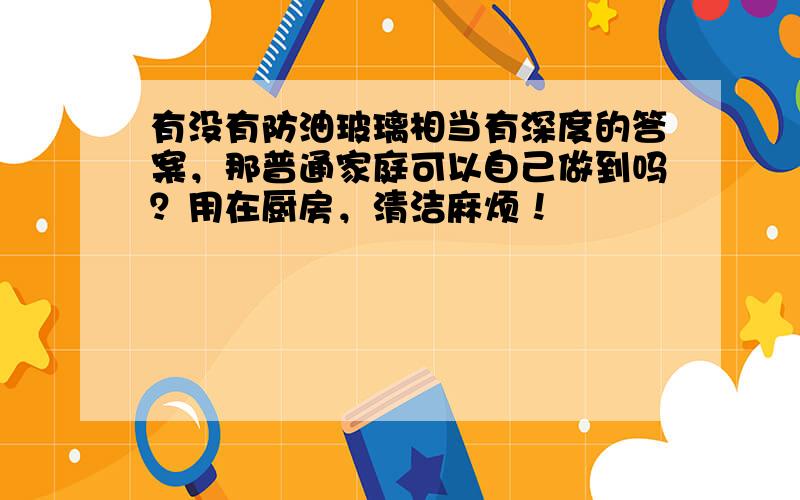 有没有防油玻璃相当有深度的答案，那普通家庭可以自己做到吗？用在厨房，清洁麻烦！