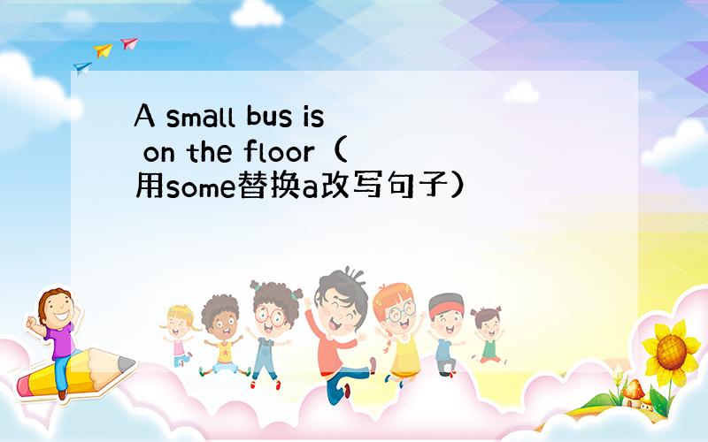 A small bus is on the floor（用some替换a改写句子）