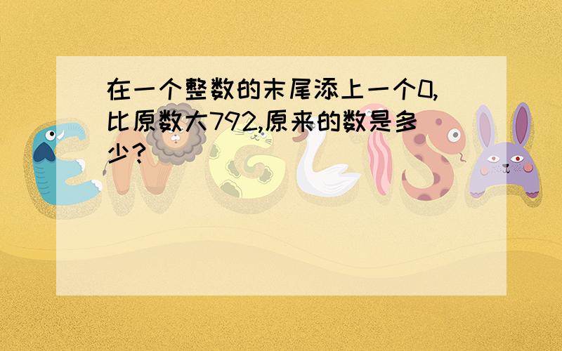 在一个整数的末尾添上一个0,比原数大792,原来的数是多少?