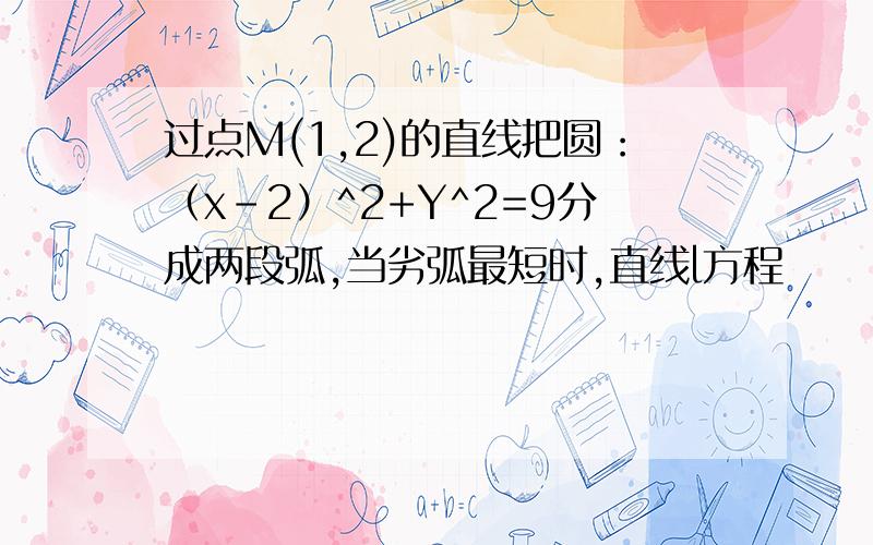 过点M(1,2)的直线把圆：（x-2）^2+Y^2=9分成两段弧,当劣弧最短时,直线l方程