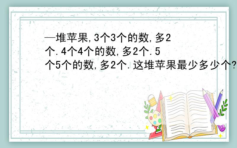 —堆苹果,3个3个的数,多2个.4个4个的数,多2个.5个5个的数,多2个.这堆苹果最少多少个?什么计算的?