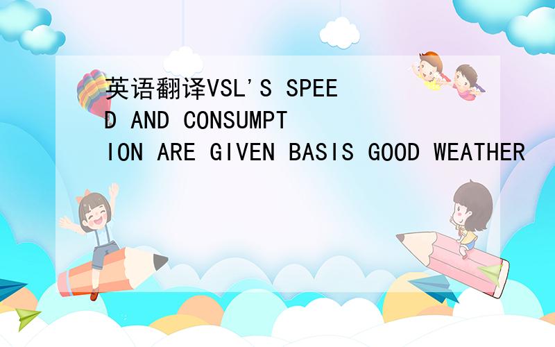 英语翻译VSL'S SPEED AND CONSUMPTION ARE GIVEN BASIS GOOD WEATHER