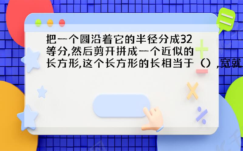 把一个圆沿着它的半径分成32等分,然后剪开拼成一个近似的长方形,这个长方形的长相当于（）,宽就是圆的（）.