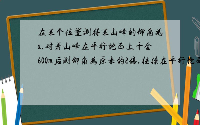 在某个位置测得某山峰的仰角为a,对着山峰在平行地面上千金600m后测仰角为原来的2倍,继续在平行地面上前进 200*根号