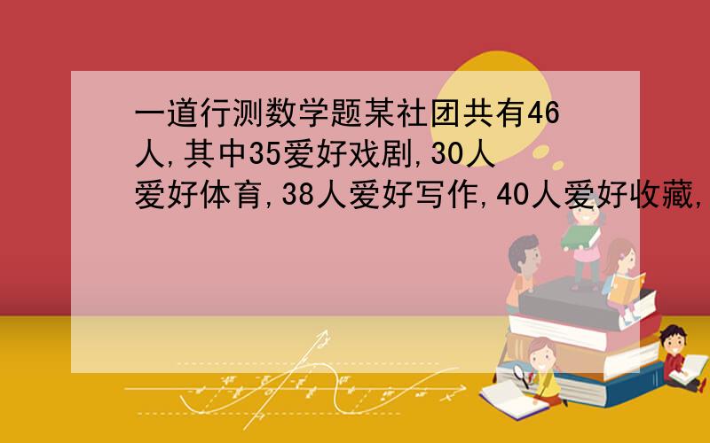 一道行测数学题某社团共有46人,其中35爱好戏剧,30人爱好体育,38人爱好写作,40人爱好收藏,这个社团至少有（ ）人