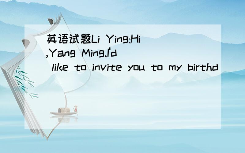 英语试题Li Ying:Hi,Yang Ming.I'd like to invite you to my birthd