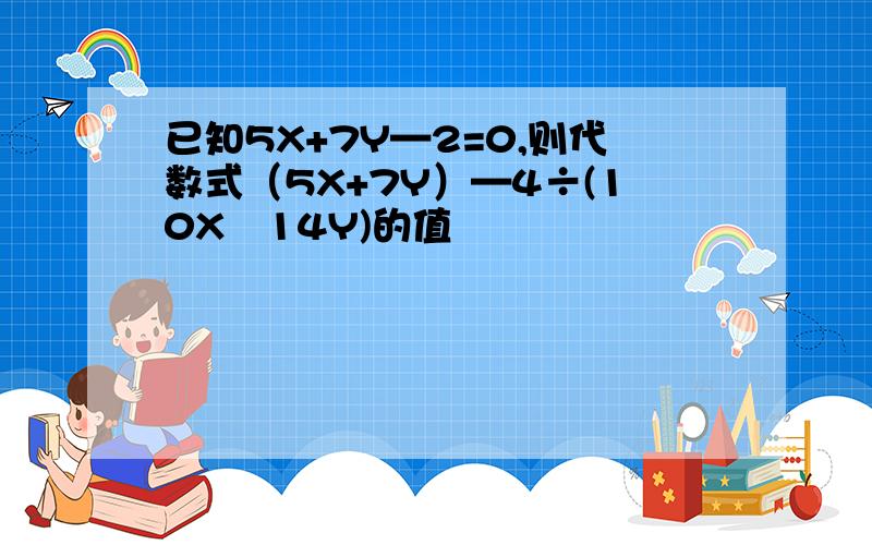 已知5X+7Y—2=0,则代数式（5X+7Y）—4÷(10X﹢14Y)的值