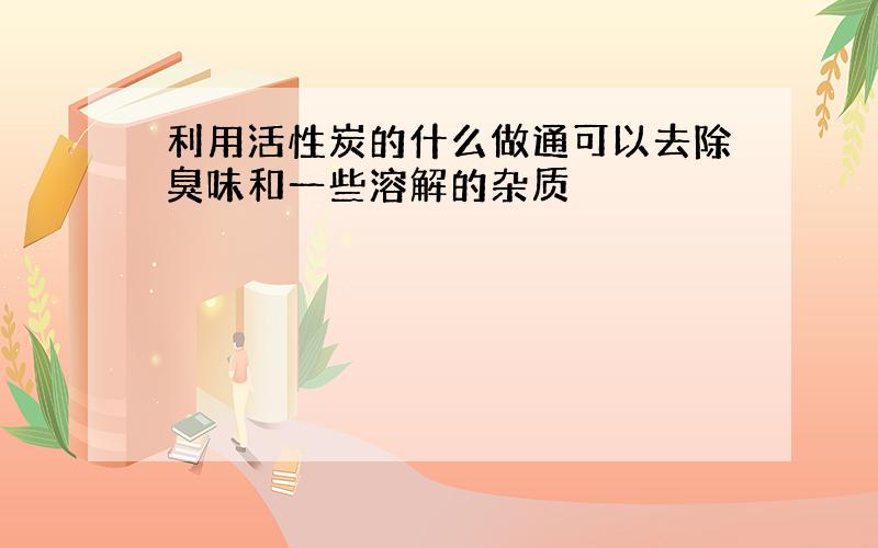 利用活性炭的什么做通可以去除臭味和一些溶解的杂质