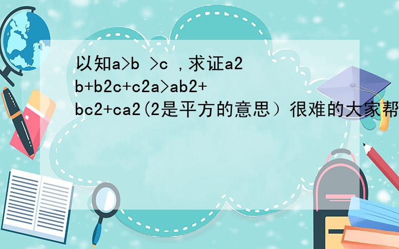 以知a>b >c ,求证a2b+b2c+c2a>ab2+bc2+ca2(2是平方的意思）很难的大家帮帮我～1