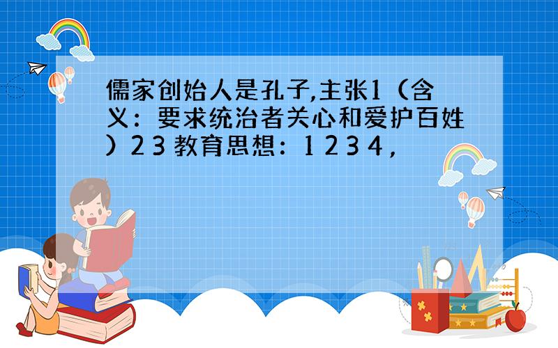 儒家创始人是孔子,主张1（含义：要求统治者关心和爱护百姓）2 3 教育思想：1 2 3 4 ,