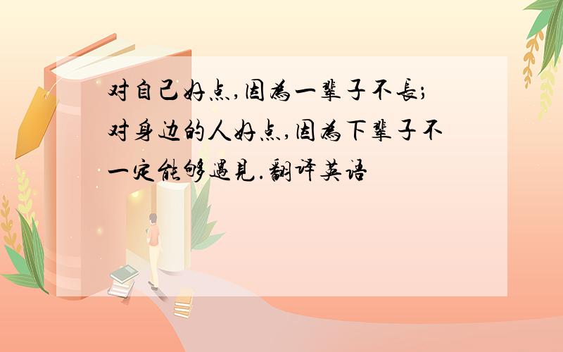 对自己好点,因为一辈子不长；对身边的人好点,因为下辈子不一定能够遇见.翻译英语