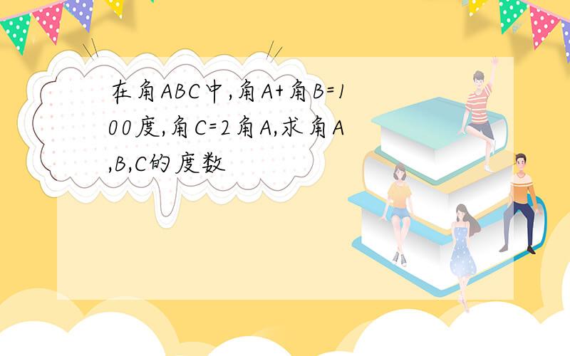 在角ABC中,角A+角B=100度,角C=2角A,求角A,B,C的度数