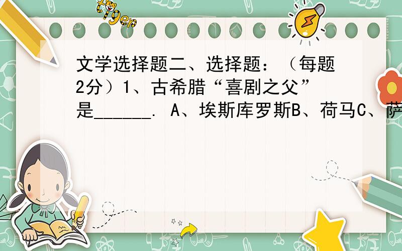 文学选择题二、选择题：（每题2分）1、古希腊“喜剧之父”是______. A、埃斯库罗斯B、荷马C、萨福D、阿里斯托芬2