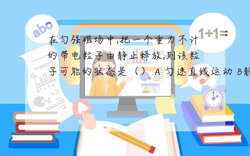 在匀强磁场中,把一个重力不计的带电粒子由静止释放,则该粒子可能的状态是（） A 匀速直线运动 B静止 C变