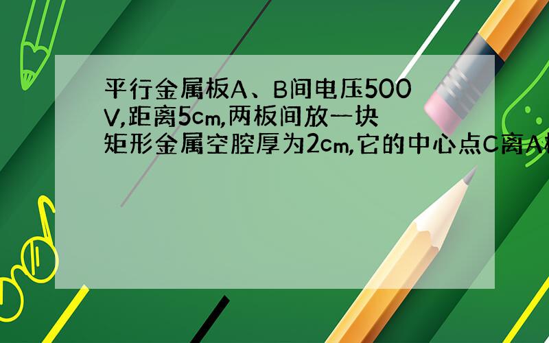 平行金属板A、B间电压500V,距离5cm,两板间放一块矩形金属空腔厚为2cm,它的中心点C离A板2cm