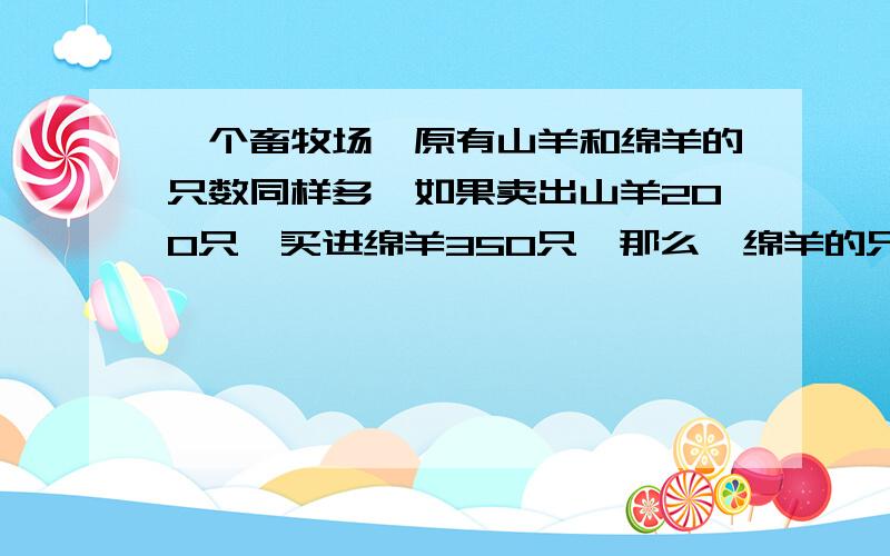 一个畜牧场,原有山羊和绵羊的只数同样多,如果卖出山羊200只,买进绵羊350只,那么,绵羊的只数是山羊的6