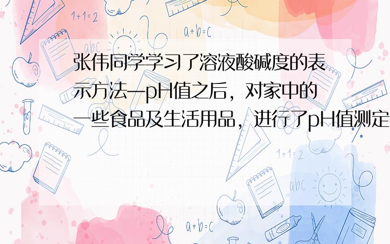 张伟同学学习了溶液酸碱度的表示方法—pH值之后，对家中的一些食品及生活用品，进行了pH值测定，结果如下 参照上图，下列说