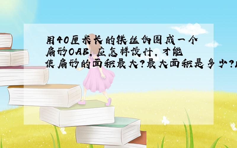 用40厘米长的铁丝伪围成一个扇形OAB,应怎样设计,才能使扇形的面积最大?最大面积是多少?此时圆心角为多少弧度?