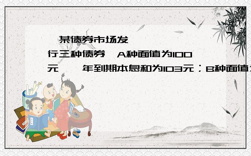 ﻿某债券市场发行三种债券,A种面值为100元,一年到期本息和为103元；B种面值为50元,半年到期本息和为