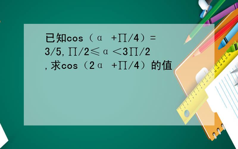 已知cos（α +∏/4）=3/5,∏/2≤α＜3∏/2,求cos（2α +∏/4）的值