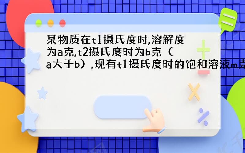 某物质在t1摄氏度时,溶解度为a克,t2摄氏度时为b克（a大于b）,现有t1摄氏度时的饱和溶液m克,当温度由t1摄氏度降